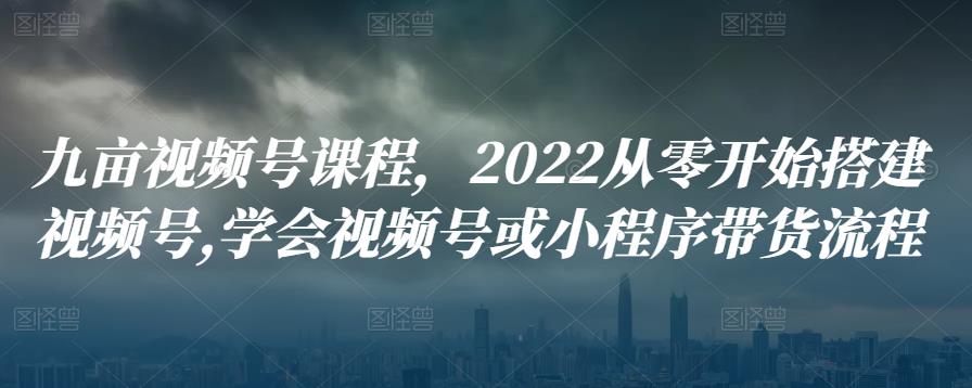 九亩视频号课程，2022从零开始搭建视频号,学会视频号或小程序带货流程