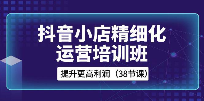 图片[1]-抖音小店运营培训班，精细化提升利润之路（38节课）-阿灿说钱